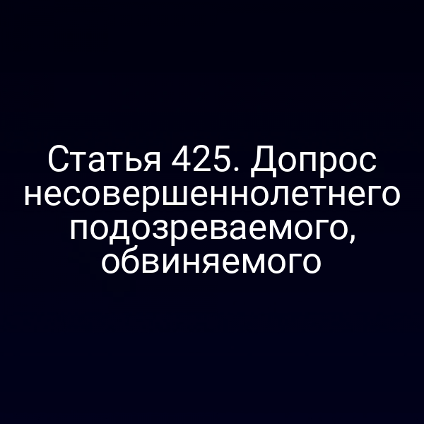 Статья 425. Допрос несовершеннолетнего подозреваемого, обвиняемого