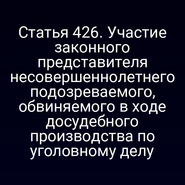 Статья 426. Участие законного представителя несовершеннолетнего подозреваемого, обвиняемого в ходе досудебного производства по уголовному делу