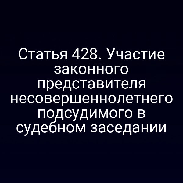 Статья 428. Участие законного представителя несовершеннолетнего подсудимого в судебном заседании