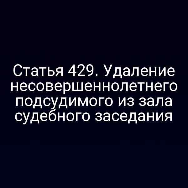 Статья 429. Удаление несовершеннолетнего подсудимого из зала судебного заседания