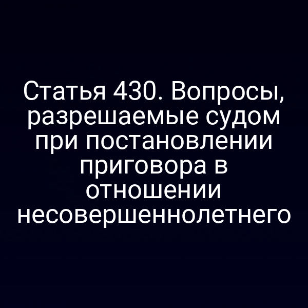 Статья 430. Вопросы, разрешаемые судом при постановлении приговора в отношении несовершеннолетнего