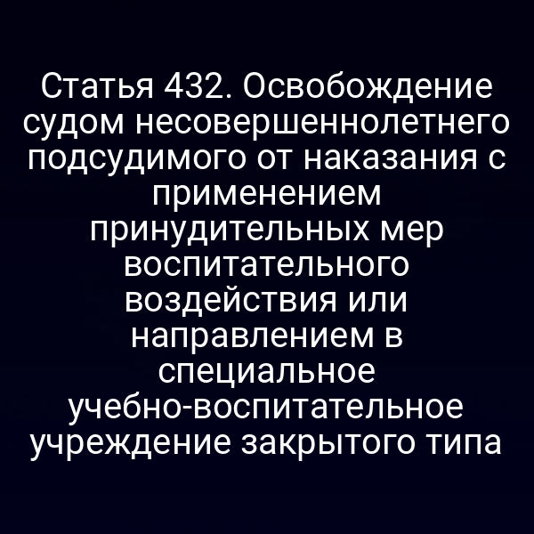 Статья 432. Освобождение судом несовершеннолетнего подсудимого от наказания с применением принудительных мер воспитательного воздействия или направлением в специальное учебно-воспитательное учреждение закрытого типа
