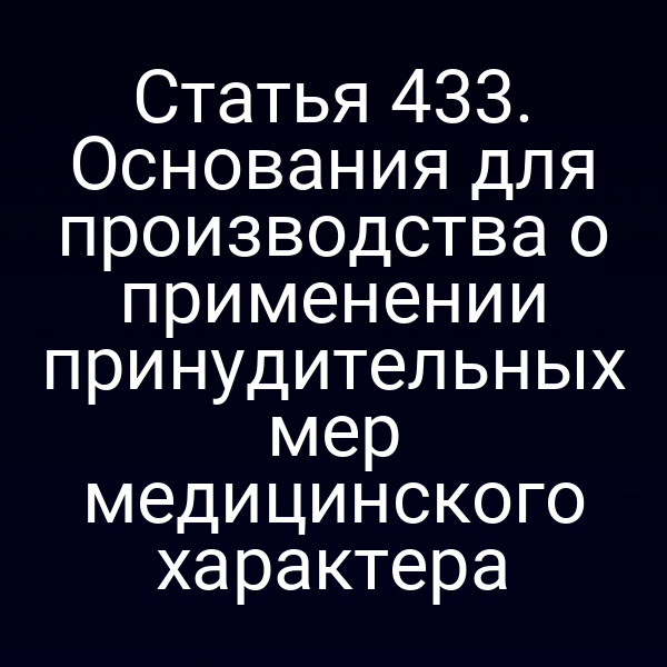Статья 433. Основания для производства о применении принудительных мер медицинского характера