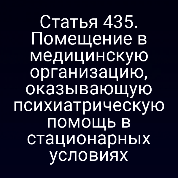 Статья 435. Помещение в медицинскую организацию, оказывающую психиатрическую помощь в стационарных условиях
