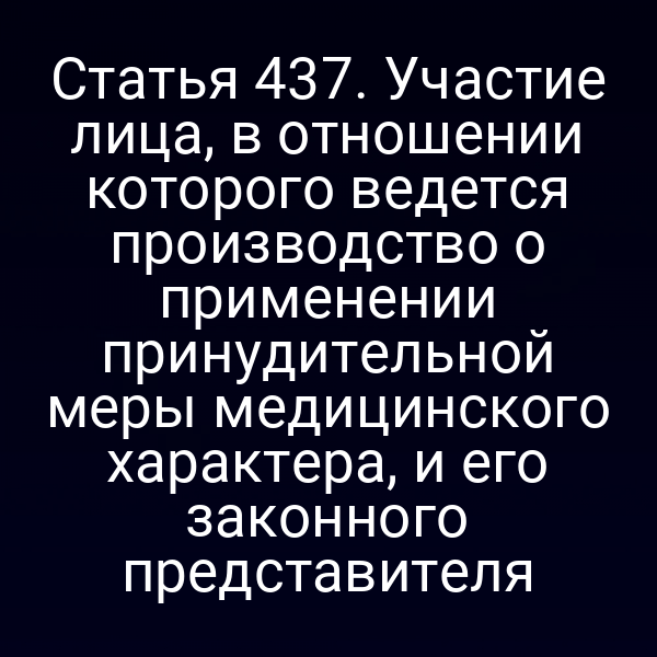 Статья 437. Участие лица, в отношении которого ведется производство о применении принудительной меры медицинского характера, и его законного представителя