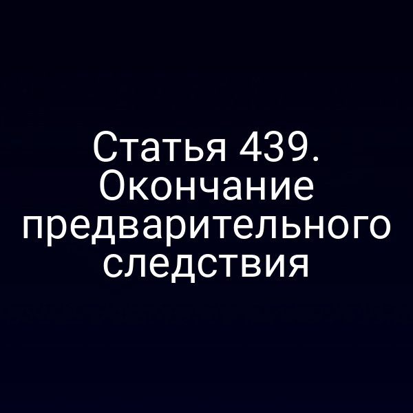 Статья 439. Окончание предварительного следствия