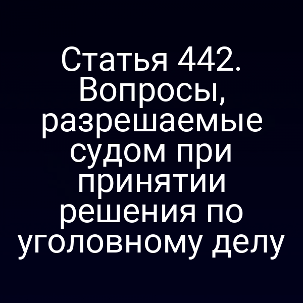 Статья 442. Вопросы, разрешаемые судом при принятии решения по уголовному делу