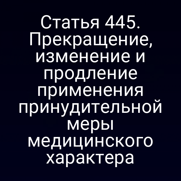Статья 445. Прекращение, изменение и продление применения принудительной меры медицинского характера