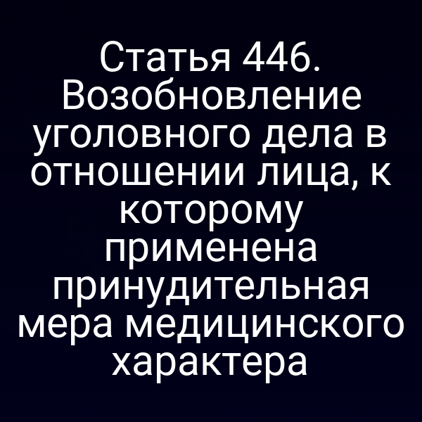 Статья 446. Возобновление уголовного дела в отношении лица, к которому применена принудительная мера медицинского характера