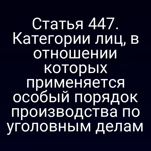 Статья 447. Категории лиц, в отношении которых применяется особый порядок производства по уголовным делам