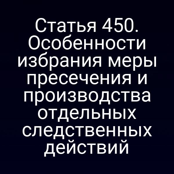 Статья 450. Особенности избрания меры пресечения и производства отдельных следственных действий