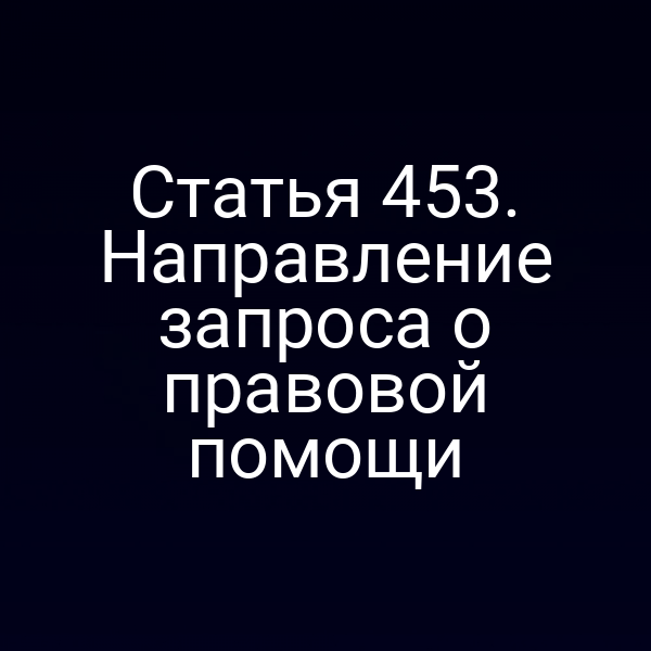 Статья 453. Направление запроса о правовой помощи