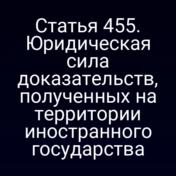 Статья 455. Юридическая сила доказательств, полученных на территории иностранного государства