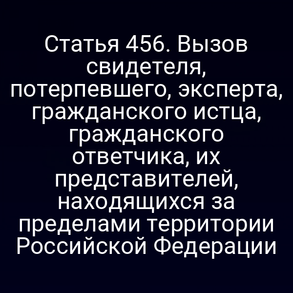 Статья 456. Вызов свидетеля, потерпевшего, эксперта, гражданского истца, гражданского ответчика, их представителей, находящихся за пределами территории Российской Федерации