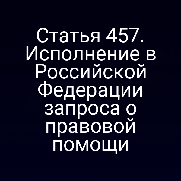 Статья 457. Исполнение в Российской Федерации запроса о правовой помощи
