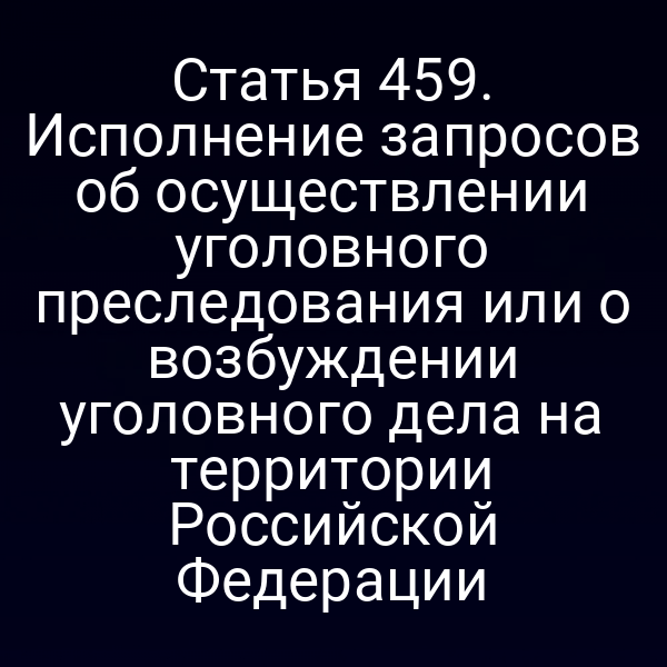 Статья 459. Исполнение запросов об осуществлении уголовного преследования или о возбуждении уголовного дела на территории Российской Федерации