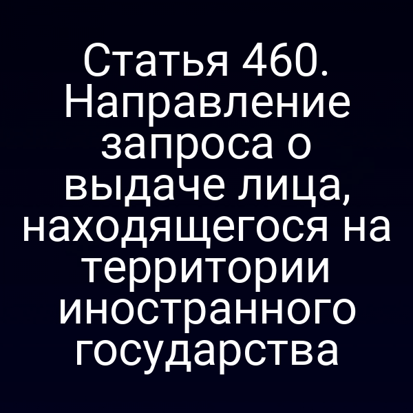 Статья 460. Направление запроса о выдаче лица, находящегося на территории иностранного государства