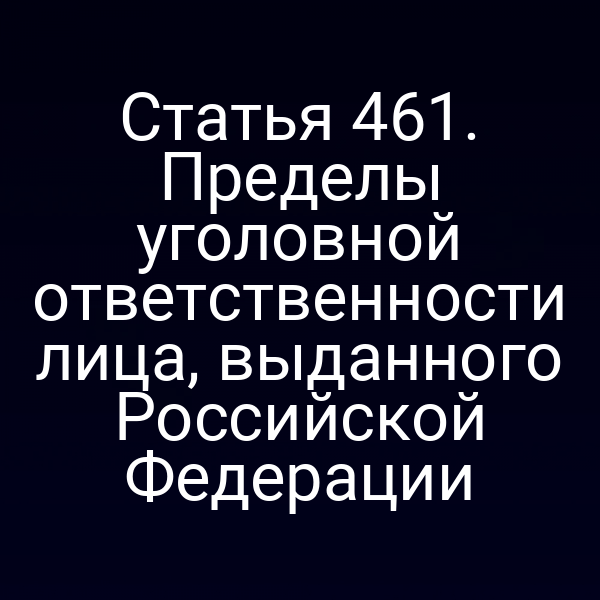 Статья 461. Пределы уголовной ответственности лица, выданного Российской Федерации