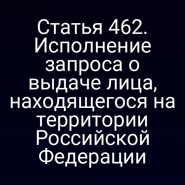 Статья 462. Исполнение запроса о выдаче лица, находящегося на территории Российской Федерации