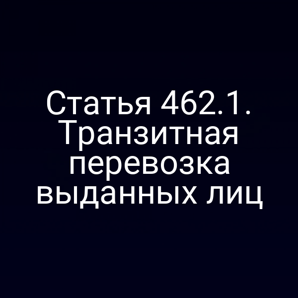 Статья 462.1. Транзитная перевозка выданных лиц