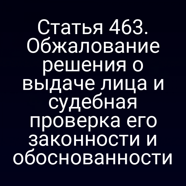 Статья 463. Обжалование решения о выдаче лица и судебная проверка его законности и обоснованности