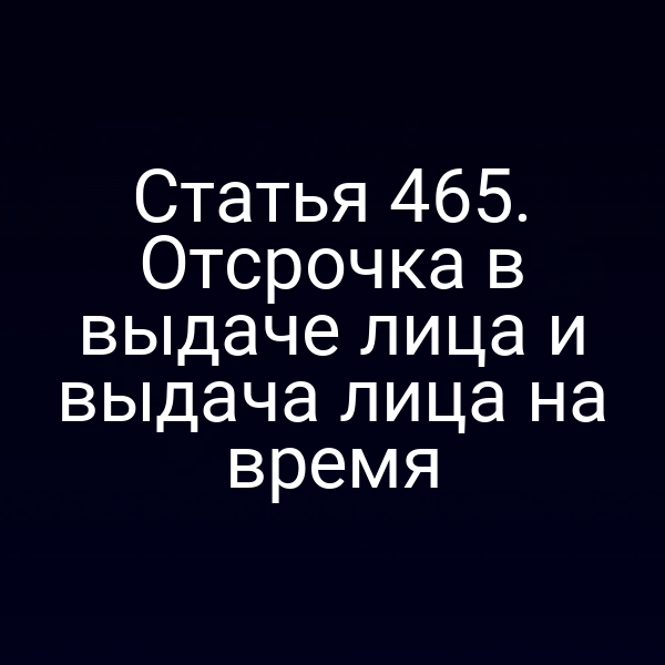 Статья 465. Отсрочка в выдаче лица и выдача лица на время