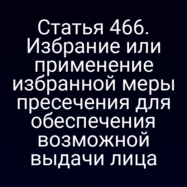 Статья 466. Избрание или применение избранной меры пресечения для обеспечения возможной выдачи лица