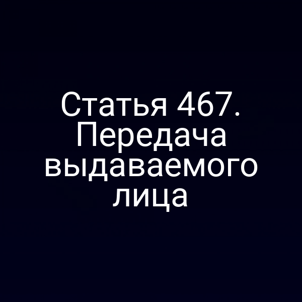 Статья 467. Передача выдаваемого лица