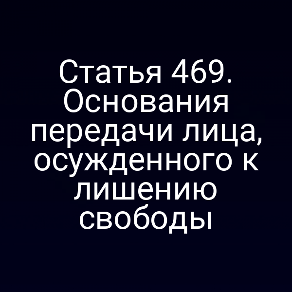 Статья 469. Основания передачи лица, осужденного к лишению свободы