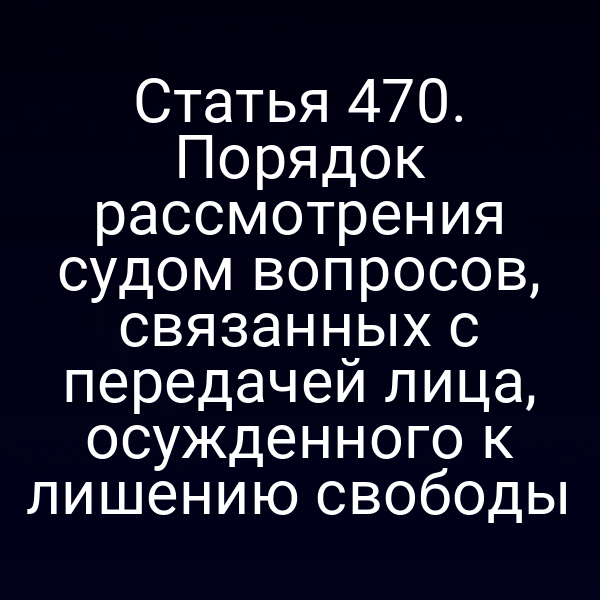 Статья 470. Порядок рассмотрения судом вопросов, связанных с передачей лица, осужденного к лишению свободы