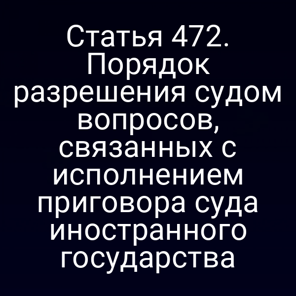 Статья 472. Порядок разрешения судом вопросов, связанных с исполнением приговора суда иностранного государства