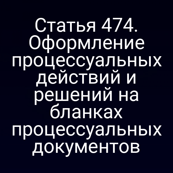 Статья 474. Оформление процессуальных действий и решений на бланках процессуальных документов