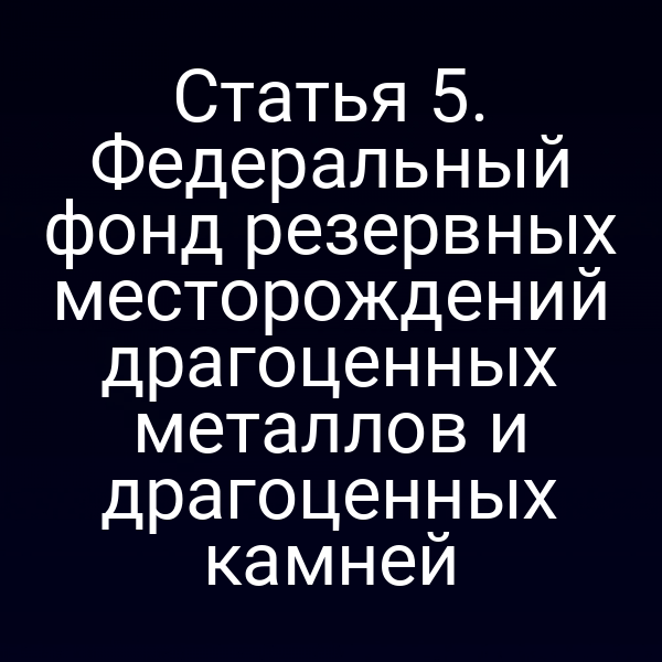 Статья 5. Федеральный фонд резервных месторождений драгоценных металлов и драгоценных камней