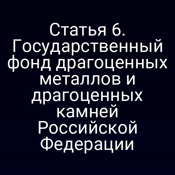 Статья 6. Государственный фонд драгоценных металлов и драгоценных камней Российской Федерации