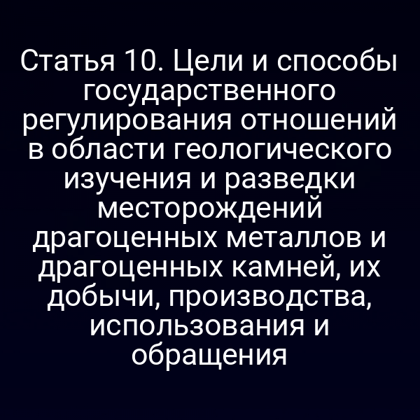 Статья 10. Цели и способы государственного регулирования отношений в области геологического изучения и разведки месторождений драгоценных металлов и драгоценных камней, их добычи, производства, использования и обращения