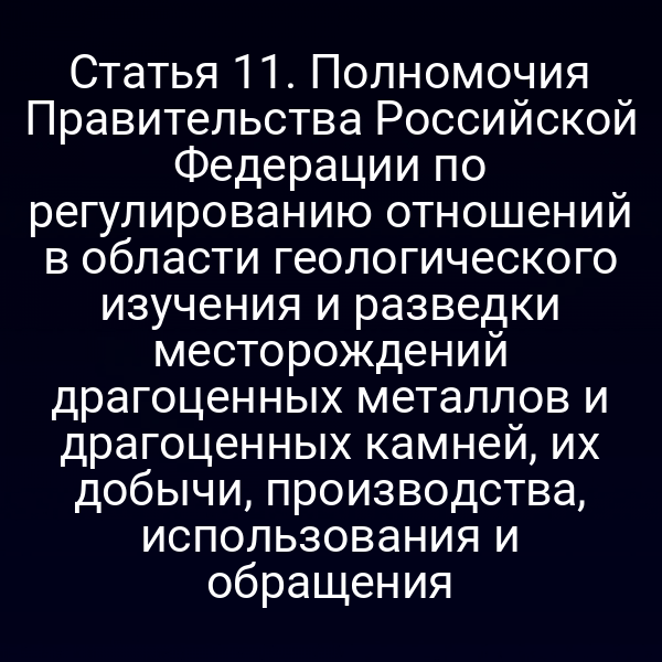 Статья 11. Полномочия Правительства Российской Федерации по регулированию отношений в области геологического изучения и разведки месторождений драгоценных металлов и драгоценных камней, их добычи, производства, использования и обращения