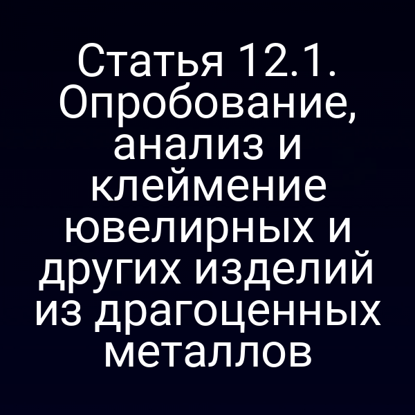 Статья 12.1. Опробование, анализ и клеймение ювелирных и других изделий из драгоценных металлов