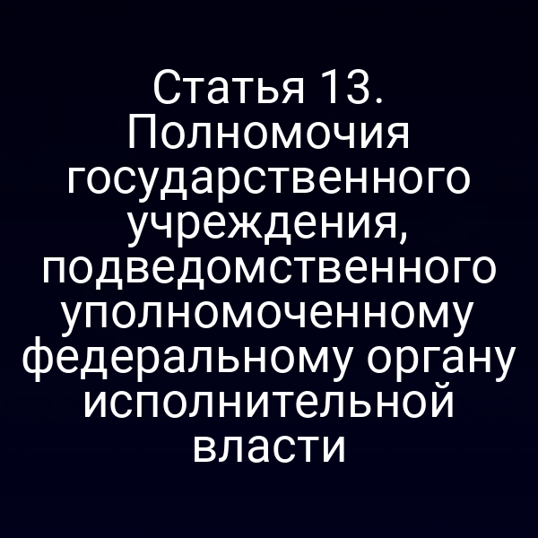 Статья 13. Полномочия государственного учреждения, подведомственного уполномоченному федеральному органу исполнительной власти