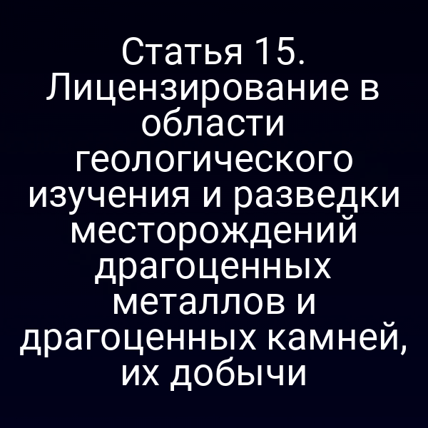 Статья 15. Лицензирование в области геологического изучения и разведки месторождений драгоценных металлов и драгоценных камней, их добычи
