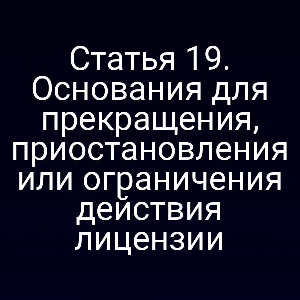 Статья 19. Основания для прекращения, приостановления или ограничения действия лицензии