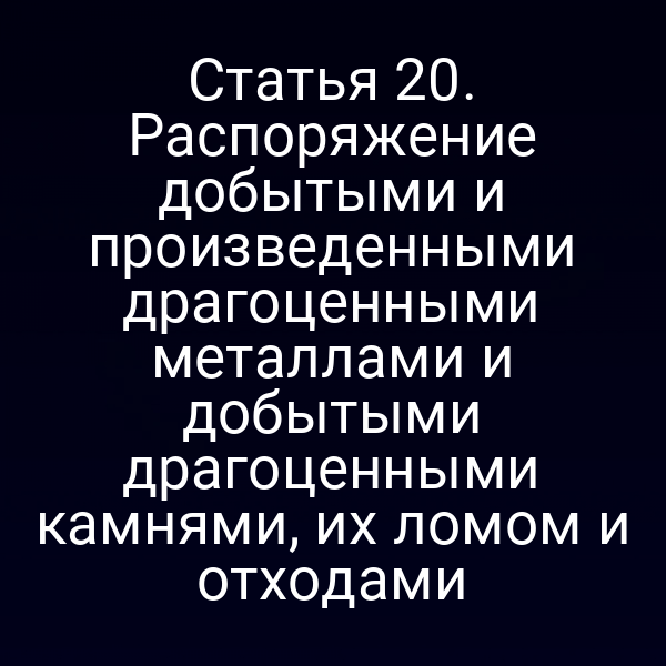 Статья 20. Распоряжение добытыми и произведенными драгоценными металлами и добытыми драгоценными камнями, их ломом и отходами