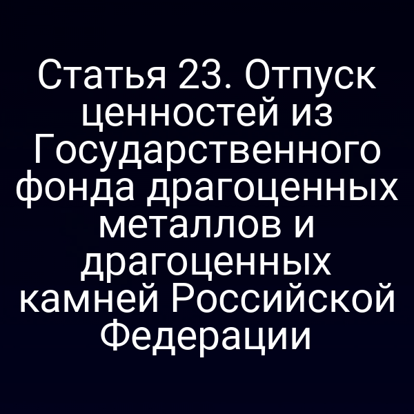 Статья 23. Отпуск ценностей из Государственного фонда драгоценных металлов и драгоценных камней Российской Федерации