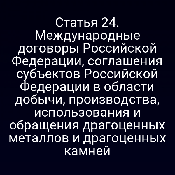 Статья 24. Международные договоры Российской Федерации, соглашения субъектов Российской Федерации в области добычи, производства, использования и обращения драгоценных металлов и драгоценных камней