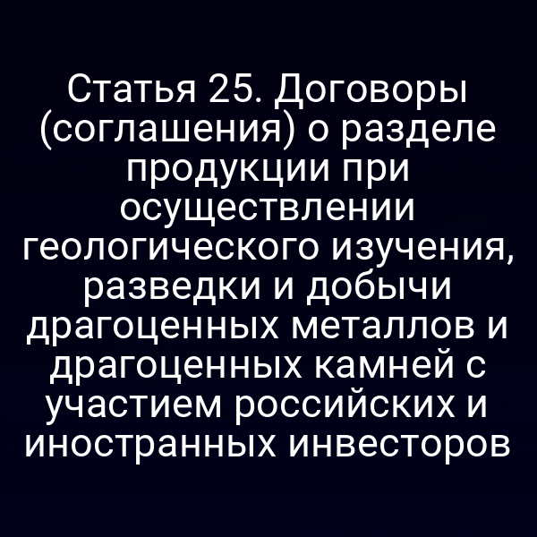 Статья 25. Договоры (соглашения) о разделе продукции при осуществлении геологического изучения, разведки и добычи драгоценных металлов и драгоценных камней с участием российских и иностранных инвесторов
