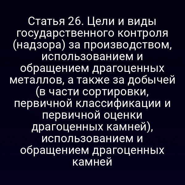 Статья 26. Цели и виды государственного контроля (надзора) за производством, использованием и обращением драгоценных металлов, а также за добычей (в части сортировки, первичной классификации и первичной оценки драгоценных камней), использованием и обращением драгоценных камней