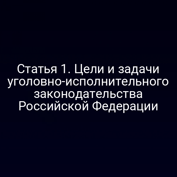 Статья 1. Цели и задачи уголовно-исполнительного законодательства Российской Федерации