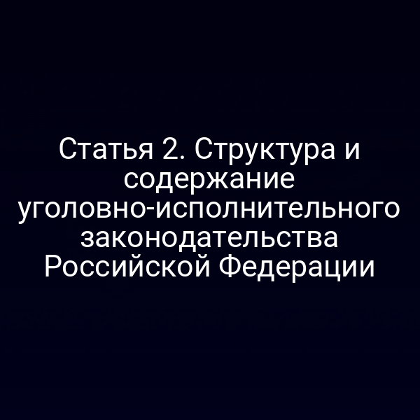 Статья 2. Структура и содержание уголовно-исполнительного законодательства Российской Федерации