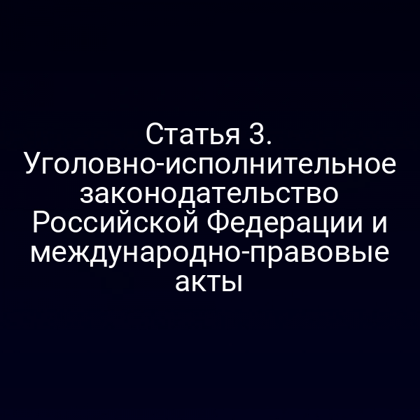 Статья 3. Уголовно-исполнительное законодательство Российской Федерации и международно-правовые акты
