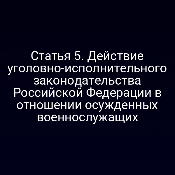Статья 5. Действие уголовно-исполнительного законодательства Российской Федерации в отношении осужденных военнослужащих