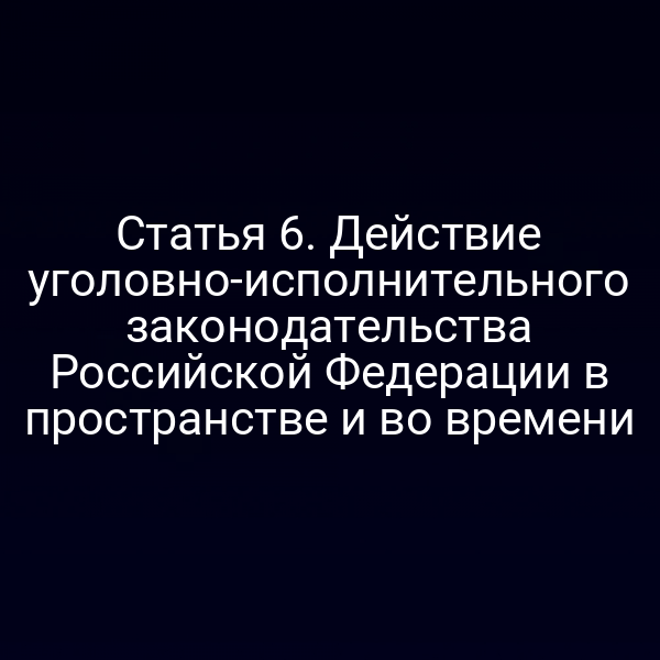 Статья 6. Действие уголовно-исполнительного законодательства Российской Федерации в пространстве и во времени